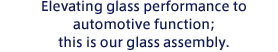 Elevating glass performance to automotive function; this is our glass assembly.